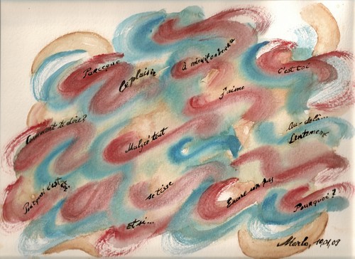 Petites phrases voguant... Little sentences on the waves..., painting by Marianne Charlotte Mylonas-svikovsky. Petites phrases voguant ... Little sentences on the waves...

Prises de mes po&egrave;mes, quelque petites phrases::

Pourquoi c'est toi, Pourquoi?, Parce que, C'est toi, Malgr&eacute; tout, Encore un pas, J'aime, Comment te dire?, Au- del&auml;, Se tisse,
Lentement; Le plaisir, &Agrave; minuit on verra ...

Some sentences taken out of my poems:

Why is it you, Why; becausse, It's you, Despite it all, Another step, I love, How can I tell you, Beyond, Growing; Slowly The pleasure, At midnight we'll see .... Aquarelle et encre de Chine sur papier aquarelle. Aquarelle et encre de Chine